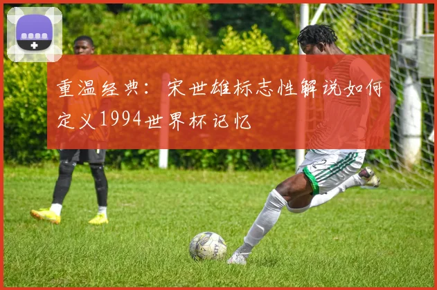重温经典：宋世雄标志性解说如何定义1994世界杯记忆