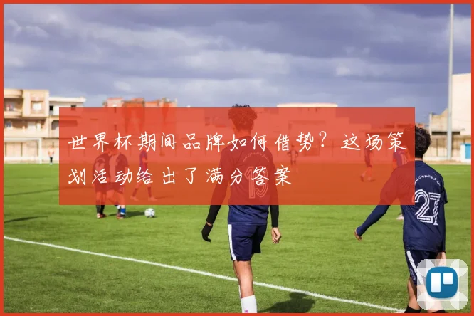世界杯期间品牌如何借势？这场策划活动给出了满分答案