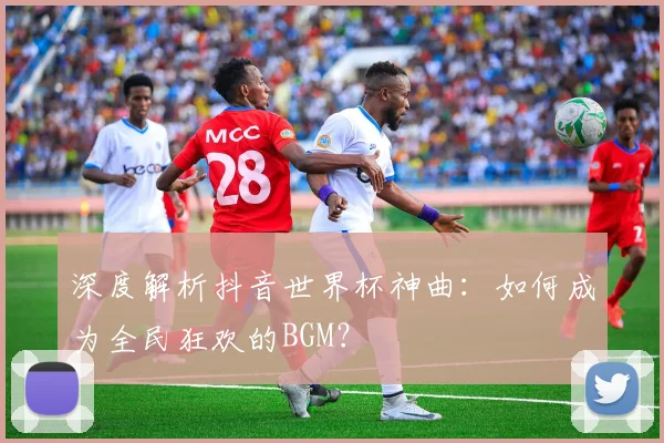 深度解析抖音世界杯神曲：如何成为全民狂欢的BGM？