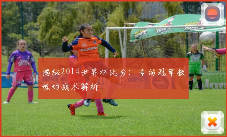 揭秘2014世界杯比分：专访冠军教练的战术解析